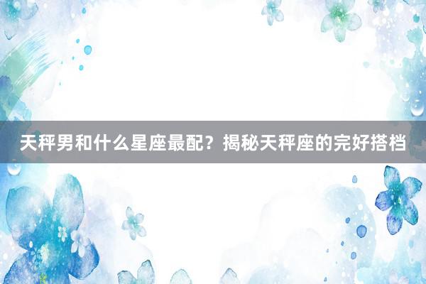天秤男和什么星座最配？揭秘天秤座的完好搭档